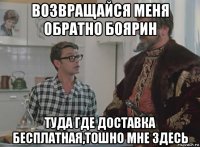 возвращайся меня обратно боярин туда где доставка бесплатная,тошно мне здесь