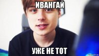 ивангай уже не тот