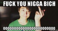 fuck you nigga bich oooooooooooooooooooooooo