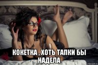  кокетка , хоть тапки бы надела