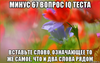 минус 67 вопрос iq теста вставьте слово, означающее то же самое, что и два слова рядом