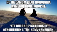но на самом деле половина изменщиков говорят, что вполне счастливы в отношениях с тем, кому изменили.