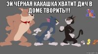 эй чёрная какашка хватит дич в доме творить!!! 