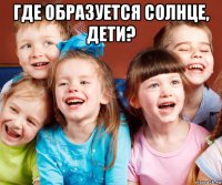 где образуется солнце, дети? 