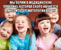 мы верим в медицинскую практику, которая скоро начнётся в институте гематологии в баку 