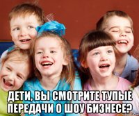  дети, вы смотрите тупые передачи о шоу бизнесе?