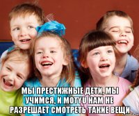  мы престижные дети, мы учимся, и motyu нам не разрешает смотреть такие вещи