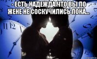 - есть надежда что вы по жене не соскучились пока... 