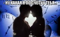 - ну какая я по счёту у тебя... 