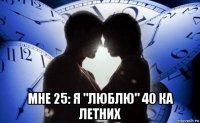  мне 25: я "люблю" 40 ка летних