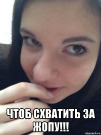  чтоб схватить за жопу!!!