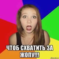  чтоб схватить за жопу!!!
