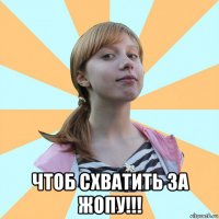  чтоб схватить за жопу!!!