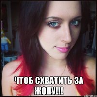  чтоб схватить за жопу!!!