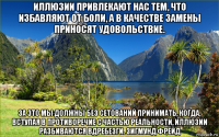 иллюзии привлекают нас тем, что избавляют от боли, а в качестве замены приносят удовольствие. за это мы должны без сетований принимать, когда, вступая в противоречие с частью реальности, иллюзии разбиваются вдребезги. зигмунд фрейд