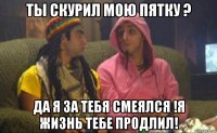 ты скурил мою пятку ? да я за тебя смеялся !я жизнь тебе продлил!