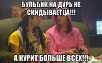 бульбик на дурь не скидываетца!!! а курит больше всех!!!