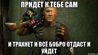 придёт к тебе сам и трахнет и всё бобро отдаст и уйдет