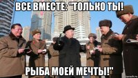 все вместе: "только ты! рыба моей мечты!"