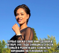  первые шаги к славе ким сделала в октябре 2007 года, снявшись со всей семьёй в реалити-шоу «семейство кардашян» на телеканале «e!».