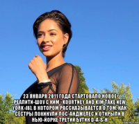  23 января 2011 года стартовало новое реалити-шоу с ким «kourtney and kim take new york»[6], в котором рассказывается о том, как сёстры покинули лос-анджелес и открыли в нью-йорке третий бутик d-a-s-h