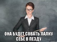  она будет совать палку себе в пезду