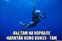  -вы там на корабле -капитан немо внизу - там