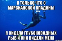 я только что с марсианской впадины я видела глубоководных рыб и они видели меня