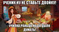 ученик:ну не ставьте двойку! училка:раньше надо было думать!