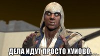  дела идут просто хуиово.