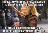 из всех мифических существ самый близкий ко мне - король обезьян весёлый и любит подшутить но в тоже время любому может нахуярить