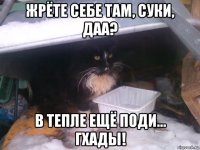 жрёте себе там, суки, даа? в тепле ещё поди... гхады!