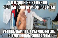 в одной из больниц челябинска врачом работал убийца, вампир и расчленитель с купленным дипломом