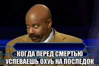  когда перед смертью успеваешь охуь на последок