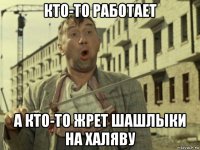 кто-то работает а кто-то жрет шашлыки на халяву