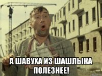  а шавуха из шашлыка полезнее!