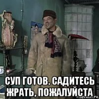  суп готов. садитесь жрать, пожалуйста