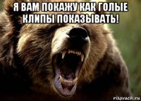 я вам покажу как голые клипы показывать! 