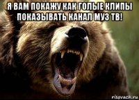 я вам покажу как голые клипы показывать канал муз тв! 