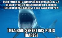 если у меня хоть один ребёнок пропадёт из-за вашего тупого и невоспитанного влияния телевизионные каналы, я вам башку оторву! İmza:bakı şeheri baş polis İdaresi