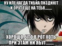 ну иле кагда тибйа пиздиют и орут ещё на тебя......... хорошо, что в рот хоть при этам ни ябут........