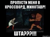 пропусти меня в кроссворд, минотавр! шта???!!!