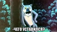  -чего уставился?