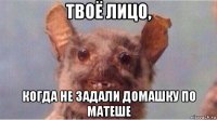 твоё лицо, когда не задали домашку по матеше