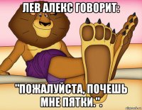 лев алекс говорит: "пожалуйста, почешь мне пятки.".