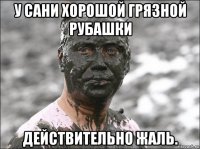 у сани хорошой грязной рубашки действительно жаль.