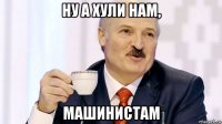 ну а хули нам, машинистам