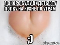 я скоро буду видеть эту попку на кухне по утрам ;)
