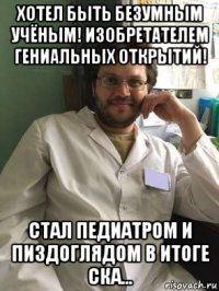 хотел быть безумным учёным! изобретателем гениальных открытий! стал педиатром и пиздоглядом в итоге ска...