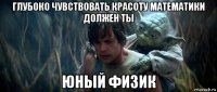 глубоко чувствовать красоту математики должен ты юный физик